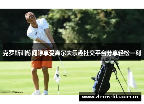 克罗斯训练间隙享受高尔夫乐趣社交平台分享轻松一刻